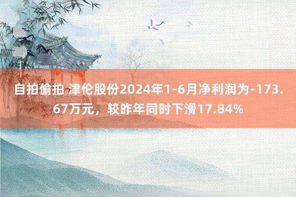 自拍偷拍 津伦股份2024年1-6月净利润为-173.67万元，较昨年同时下滑17.84%