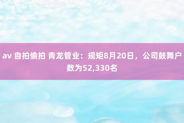 av 自拍偷拍 青龙管业：规矩8月20日，公司鼓舞户数为52，330名