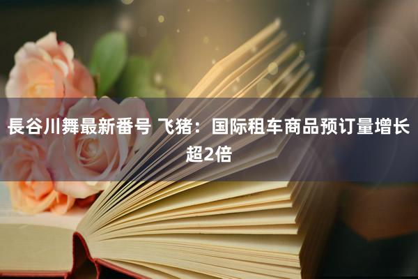 長谷川舞最新番号 飞猪：国际租车商品预订量增长超2倍