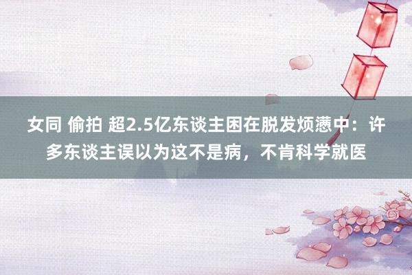 女同 偷拍 超2.5亿东谈主困在脱发烦懑中：许多东谈主误以为这不是病，不肯科学就医