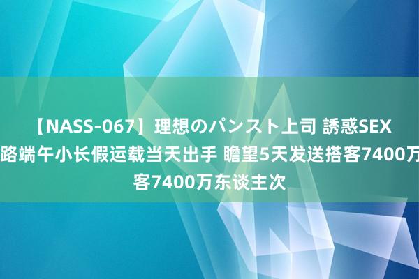 【NASS-067】理想のパンスト上司 誘惑SEX総集編 铁路端午小长假运载当天出手 瞻望5天发送搭客7400万东谈主次