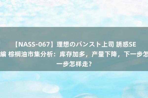 【NASS-067】理想のパンスト上司 誘惑SEX総集編 棕榈油市集分析：库存加多，产量下降，下一步怎样走？