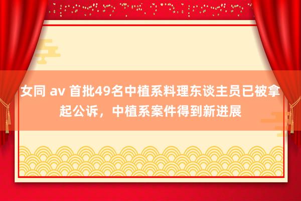 女同 av 首批49名中植系料理东谈主员已被拿起公诉，中植系案件得到新进展