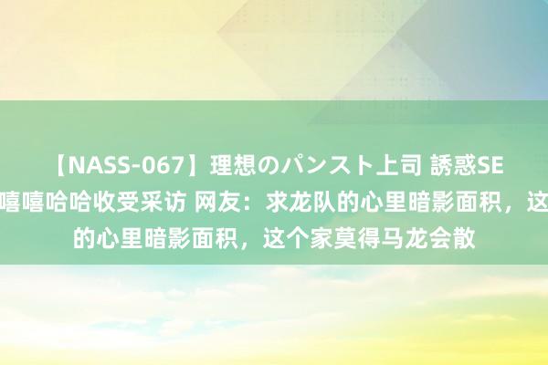 【NASS-067】理想のパンスト上司 誘惑SEX総集編 马龙带着嘻嘻哈哈收受采访 网友：求龙队的心里暗影面积，这个家莫得马龙会散