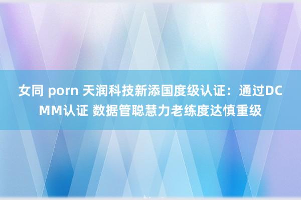 女同 porn 天润科技新添国度级认证：通过DCMM认证 数据管聪慧力老练度达慎重级