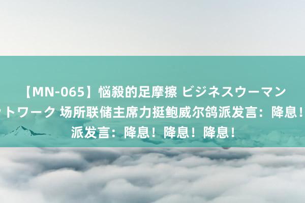 【MN-065】悩殺的足摩擦 ビジネスウーマンの淫らなフットワーク 场所联储主席力挺鲍威尔鸽派发言：降息！降息！降息！