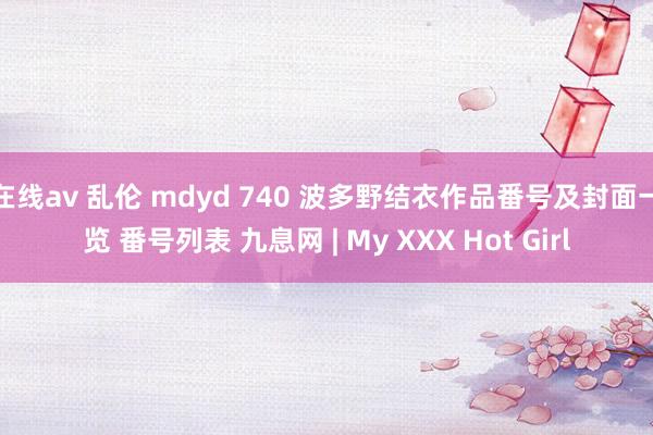 在线av 乱伦 mdyd 740 波多野结衣作品番号及封面一览 番号列表 九息网 | My XXX Hot Girl