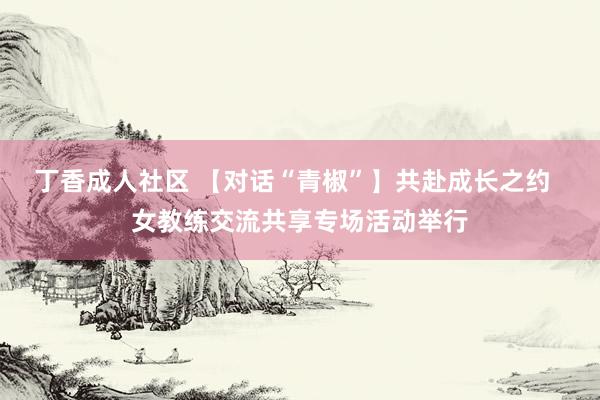 丁香成人社区 【对话“青椒”】共赴成长之约  女教练交流共享专场活动举行