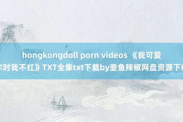 hongkongdoll porn videos 《我可爱你时我不红》TXT全集txt下载by壶鱼辣椒网盘资源下载