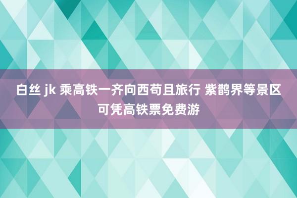 白丝 jk 乘高铁一齐向西苟且旅行 紫鹊界等景区可凭高铁票免费游