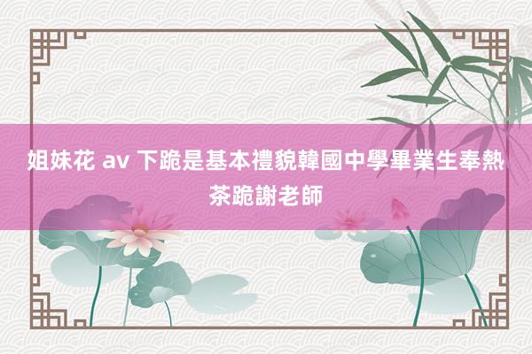 姐妹花 av 下跪是基本禮貌　韓國中學畢業生奉熱茶跪謝老師