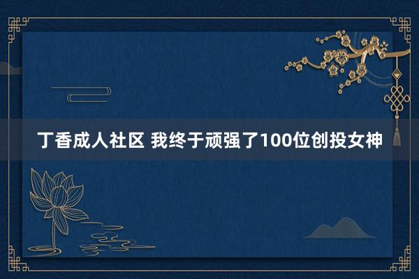 丁香成人社区 我终于顽强了100位创投女神