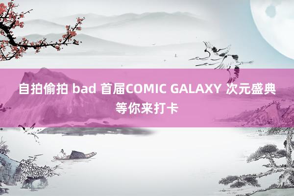 自拍偷拍 bad 首届COMIC GALAXY 次元盛典等你来打卡