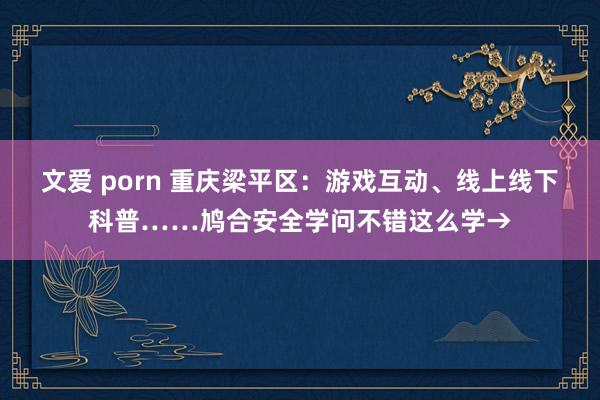 文爱 porn 重庆梁平区：游戏互动、线上线下科普……鸠合安全学问不错这么学→