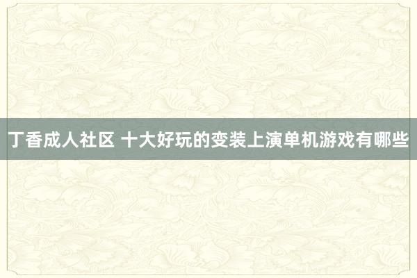 丁香成人社区 十大好玩的变装上演单机游戏有哪些