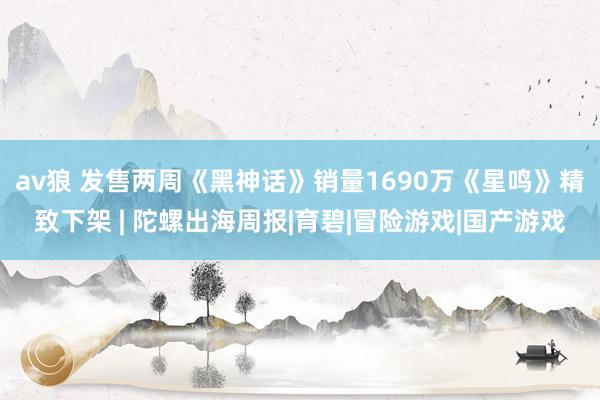 av狼 发售两周《黑神话》销量1690万《星鸣》精致下架 | 陀螺出海周报|育碧|冒险游戏|国产游戏