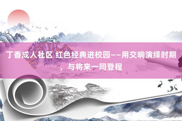 丁香成人社区 红色经典进校园——用交响演绎时期，与将来一同登程