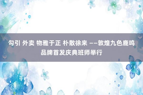 勾引 外卖 物雅于正 朴散徐来 ——敦煌九色鹿鸣品牌首发庆典班师举行