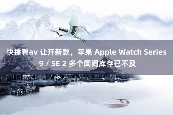 快播看av 让开新款，苹果 Apple Watch Series 9 / SE 2 多个阛阓库存已不及